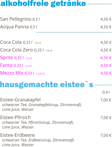 San Pellegrino 0,5 l                                                  4,50 € Acqua Panna 0,5 l                                                    4,50 €  Coca Cola 0,33 l  1,9,14                                                   4,50 € Coca Cola Zero 0,33 l  1,9,14                                        4,50 € Sprite 0,33 l  1,3,14                                                        4,50 € Fanta 0,33 l  1,3,14                                                         4,50 € Mezzo Mix 0,33 l  1,3,9,14                                              4,50 €    Eistee-Granatapfel                                                 7,00 €   schwarzer Tee, Granatapfelsirup, Zitronensaft,    Lime Juice, Wasser  Eistee-Pfirsich                                                          7,00 €   schwarzer Tee, Pfirsichsirup, Zitronensaft,    Lime Juice, Wasser  Eistee-Erdbeere                                                      7,00 €   schwarzer Tee, Erdbeersirup, Zitronensaft,    Lime Juice, Wasser     0,4 l hausgemachte eistee`s