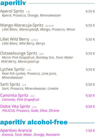 Aperol Spritz  1,10                                                                  9,50 €   Aperol, Prosecco, Orange, Mineralwasser   Mango-Maracuja-Spritz  2,3,10,12                                     9,50 €   Lillet Blanc, Maracujasaft, Mango, Prosecco, Minze   Lillet Wild Berry  2,10,12                                              9,50 €   Lillet Blanc, Wild Berry, Berrys   Ostseelounge Spritz  3,10                                         9,50 €   Monin Pink Grapefruit, Bombay Gin, Tonic Water  Wild Berry, Maracujasirup  Lychee Spritz  1,10                                                                  9,50 €   Kwai Feh Lychee, Prosecco, Lime Juice,    Mineralwasser  Sarti Spritz  3,10                                                         9,50 €   Sarti, Prosecco, Mineralwasser, Limette  Canonita Spritz  3,10                                                 9,50 €   Canonita, Pink Grapefruit  Dolce Vita Spritz  3,10                                               9,50 €   ITALICUS, Prosseco, Soda, Olive, Zitrone     Aperitivo Arancia                                                              7,50 €   Arancia, Tonic Water, Orange, Rosmarin           aperitiv  aperitiv alcohol-free