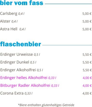 Carlsberg 0,4 l                                                          5,00 €  Alster 0,4 l                                                                5,00 €  Astra Hell  0,4 l                                                         5,00 €        Erdinger Urweisse 0,5 l                                           5,50 €  Erdinger Dunkel 0,5 l                                              5,50 €  Erdinger Alkoholfrei 0,5 l                                        5,50 €  Erdinger helles Alkoholfrei 0,33 l                           4,00 €  Bitburger Radler Alkoholfrei 0,33 l                        4,00 €  Corona Extra 0,33 l                                                  4,00 €       *Biere enthalten glutenhaltiges Getreide