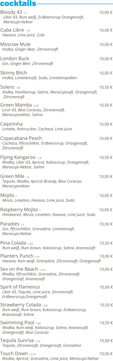 Bloody 43 1,3                                                          10,00 €    Likör 43, Rum weiß, Erdbeersirup Orangensaft,    Maracuja-Nektar  Cuba Libre  1,9                                                            10,00 €   Havana, Lime Juice, Cola  Moscow Mule                                                         10,00 €   Vodka, Ginger Beer, Zitronensaft  London Buck                                                          10,00 €   Gin, Ginger Beer, Zitronensaft  Skinny Bitch                                                                     10,00 €   Vodka, Limettensaft, Soda, Limettenspalten  Solero  3,8                                                                           10,50 €   Vodka, Vanillesirup, Sahne, Maracujasaft, Orangensaft,    Zitronensaft    Green Mamba 1,3,8                                                 10,50 €   Licor 43, Blue Curacau, Zitronensaft,    Maracujanektar, Sahne  Caipirinha                                                              10,00 €   Limette, Rohrzucker, Cachaca, Lime Juice  Copacabana Peach                                                10,00 €   Cachaca, Pfirsichlikör, Erdbeersirup, Orangensaft,   Zitronensaft  Flying Kangaroo  1,8                                               10,50 €   Wodka, Likör 43, Apricot, Kokossirup, Orangensaft,   Maracuja-Nektar, Sahne  Green Mile 1,3                                                          10,00 €   Tequila, Wodka, Apricot Brandy, Blue Curacao,   Maracujanektar  Mojito 1                                                                   10,00 €   Minze, Limetten, Havana, Lime Juice, Soda  Raspberry Mojito 1                                                10,00 €   Himbeeren, Minze, Limetten, Havana, Lime Juice, Soda  Paradies 1,3                                                              10,00 €   Gin, Pfirsichlikör, Grenadine, Limettensaft,    Maracuja-Nektar  Pina Colada 1,3,8                                                       10,50 €   Rum weiß, Rum braun, Kokossirup, Sahne, Ananassaft  Planters Punch 1,14                                                 10,00 €   Havana, Rum weiß, Grenadine, Zitronensaft, Orangensaft  Sex on the Beach 1,3,14                                            10,00 €   Wodka, Pfirsichlikör, Grenadine, Zitronensaft,    Orangensaft, Ananassaft  Spirit of Flamenco                                                 10,00 €   Likör 43, Tequila, Lime Juice, Zitronensaft.    Erdbeersirup,Orangensaft  Strawberry Colada 1,3,8                                           10,50 €   Rum weiß, Rum braun, Kokossirup, Erdbeersirup,    Ananassaft, Sahne  Swimming Pool 1,3,8                                                10,50 €   Wodka, Rum weiß, Kokossirup, Sahne, Ananassaft,   Orangensaft, Blue Curacao  Tequila Sunrise 1,14                                                 10,00 €   Tequila, Zitronensaft, Orangensaft, Grenadine  Touch Down 1,3,14                                                    10,00 €   Wodka, Apricot, Grenadine, Lime Juice, Maracuja-Nektar