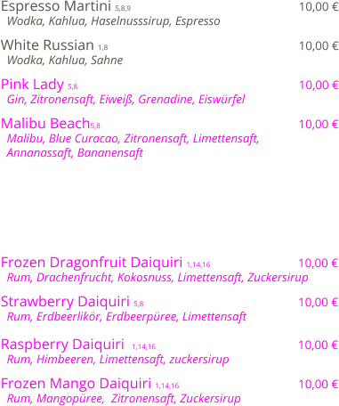 Espresso Martini 5,8,9                                              10,00 €   Wodka, Kahlua, Haselnusssirup, Espresso  White Russian 1,8                                                    10,00 €   Wodka, Kahlua, Sahne  Pink Lady 5,8                                                            10,00 €   Gin, Zitronensaft, Eiweiß, Grenadine, Eiswürfel   Malibu Beach5,8                                                      10,00 €   Malibu, Blue Curacao, Zitronensaft, Limettensaft,    Annanassaft, Bananensaft         Frozen Dragonfruit Daiquiri 1,14,16                         10,00 €   Rum, Drachenfrucht, Kokosnuss, Limettensaft, Zuckersirup   Strawberry Daiquiri 5,8                                          10,00 €   Rum, Erdbeerlikör, Erdbeerpüree, Limettensaft  Raspberry Daiquiri  1,14,16                                       10,00 €   Rum, Himbeeren, Limettensaft, zuckersirup  Frozen Mango Daiquiri 1,14,16                                 10,00 €   Rum, Mangopüree,  Zitronensaft, Zuckersirup