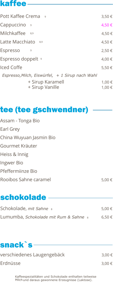 + Sirup Karamell                              1,00 € + Sirup Vanille                                   1,00 €   9 9 8,9 8,9 9 9     Pott Kaffee Crema                                                 3,50 € Cappuccino                                                             4,50 € Milchkaffee                                                             4,50 € Latte Macchiato                                                      4,50 € Espresso                                                                  2,50 € Espresso doppelt                                                    4,00 € Iced Coffe                                                                 5,50 €   Espresso,Milch, Eiswürfel,  + 1 Sirup nach Wahl Schokolade, mit Sahne  8                                        5,00 € Lumumba, Schokolade mit Rum & Sahne  8          6,50 €  Assam - Tonga Bio Earl Grey China Wuyuan Jasmin Bio                                           Gourmet Kräuter Heiss & Innig Ingwer Bio                                                                   Pfeffermiinze Bio Rooibos Sahne caramel                                           5,00 € verschiedenes Laugengebäck                              3,00 € Erdnüsse                                                                 3,00 €  tee (tee gschwendner)