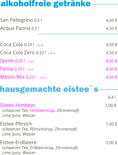 San Pellegrino 0,5 l                                                  4,50 € Acqua Panna 0,5 l                                                    4,50 €  Coca Cola 0,33 l  1,9,14                                                   4,50 € Coca Cola Zero 0,33 l  1,9,14                                        4,50 € Sprite 0,33 l  1,3,14                                                        4,50 € Fanta 0,33 l  1,3,14                                                         4,50 € Mezzo Mix 0,33 l  1,3,9,14                                              4,50 €    Eistee-Himbeer                                                      7,00 €   schwarzer Tee, Himbeersirup, Zitronensaft,    Lime Juice, Wasser  Eistee-Pfirsich                                                          7,00 €   schwarzer Tee, Pfirsichsirup, Zitronensaft,    Lime Juice, Wasser  Eistee-Erdbeere                                                      7,00 €   schwarzer Tee, Erdbeersirup, Zitronensaft,    Lime Juice, Wasser     0,4 l hausgemachte eistee`s