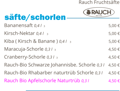 Bananensaft 0,4 l  3                                                 5,00 € Kirsch-Nektar 0,4 l   3                                                5,00 € Kiba ( Kirsch & Banane ) 0,4 l   3                              5,00 € Maracuja-Schorle 0,3 l  3                                                 4,50 € Cranberry-Schorle 0,3 l  3                                         4,50 € Rauch-Bio Schwarze Johannisbe. Schorle 0,3 l   4,50 € Rauch-Bio Rhabarber naturtrüb Schorle 0,3 l     4,50 € Rauch Bio Apfelschorle Naturtrüb 0,3 l                  4,50 €    säfte/schorlen   Rauch Fruchtsäfte