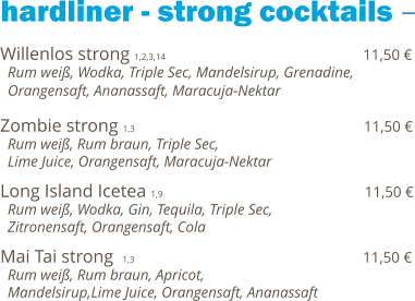 hardliner - strong cocktails Willenlos strong 1,2,3,14                                            11,50 €   Rum weiß, Wodka, Triple Sec, Mandelsirup, Grenadine,   Orangensaft, Ananassaft, Maracuja-Nektar  Zombie strong 1,3                                                   11,50 €   Rum weiß, Rum braun, Triple Sec,    Lime Juice, Orangensaft, Maracuja-Nektar  Long Island Icetea 1,9                                             11,50 €   Rum weiß, Wodka, Gin, Tequila, Triple Sec,    Zitronensaft, Orangensaft, Cola  Mai Tai strong  1,3                                                   11,50 €   Rum weiß, Rum braun, Apricot,    Mandelsirup,Lime Juice, Orangensaft, Ananassaft
